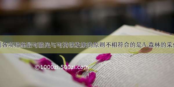 单选题下列各项措施最可能是与可持续发展的原则不相符合的是A.森林的采伐量小于生