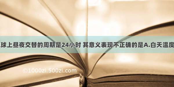 单选题地球上昼夜交替的周期是24小时 其意义表现不正确的是A.白天温度不至于升