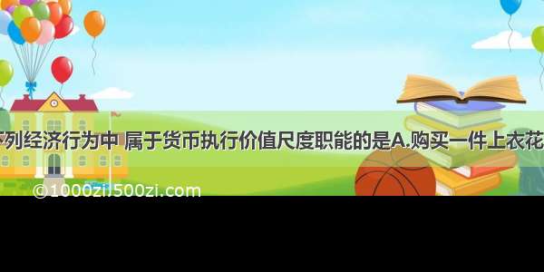 单选题下列经济行为中 属于货币执行价值尺度职能的是A.购买一件上衣花了200元