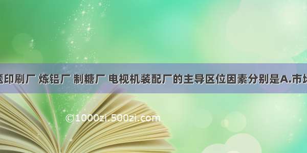 单选题印刷厂 炼铝厂 制糖厂 电视机装配厂的主导区位因素分别是A.市场 动力