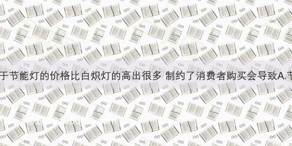 单选题由于节能灯的价格比白炽灯的高出很多 制约了消费者购买会导致A.节能灯和白