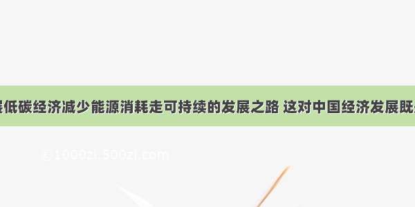 单选题发展低碳经济减少能源消耗走可持续的发展之路 这对中国经济发展既是机遇也是