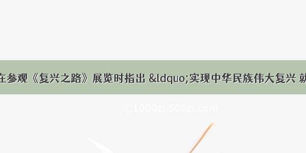 习近平总书记在参观《复兴之路》展览时指出 “实现中华民族伟大复兴 就是中华民族近