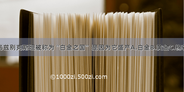 单选题乌兹别克斯坦被称为“白金之国” 是因为它盛产A.白金B.黄金C.棉花D.羊毛