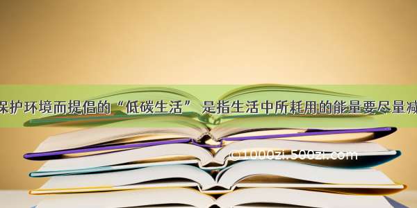 单选题为保护环境而提倡的“低碳生活” 是指生活中所耗用的能量要尽量减少 从而降