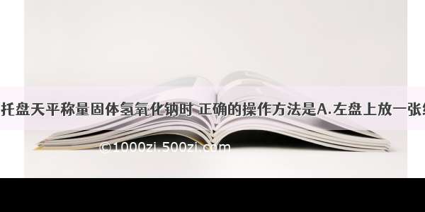 单选题用托盘天平称量固体氢氧化钠时 正确的操作方法是A.左盘上放一张纸 再放上