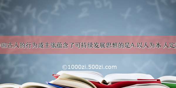 单选题中国古人的行为或主张蕴含了可持续发展思想的是A.以人为本 人定胜天B.盛