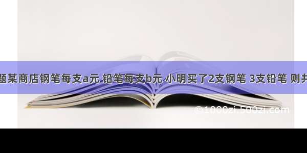 填空题某商店钢笔每支a元 铅笔每支b元 小明买了2支钢笔 3支铅笔 则共需__