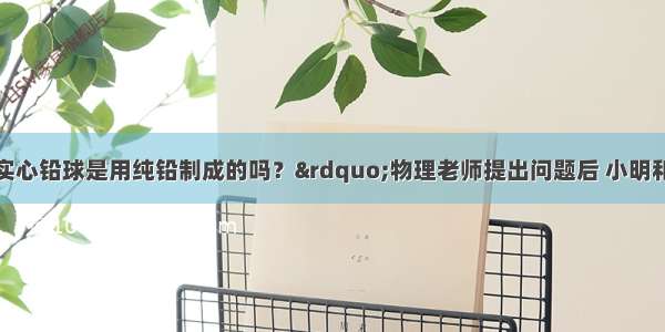 “学校用的实心铅球是用纯铅制成的吗？”物理老师提出问题后 小明和小红分别找来了器