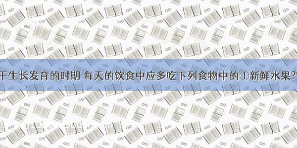 青少年正处于生长发育的时期 每天的饮食中应多吃下列食物中的①新鲜水果??②含蛋白质