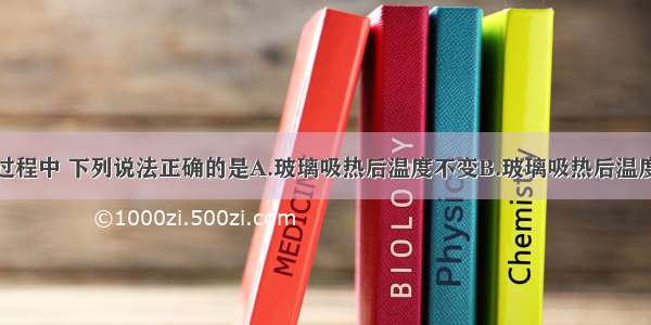 玻璃在加热过程中 下列说法正确的是A.玻璃吸热后温度不变B.玻璃吸热后温度持续上升C.