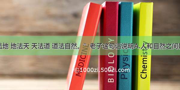 单选题“人法地 地法天 天法道 道法自然。”老子这句话说明A.人和自然之间是相互联系的