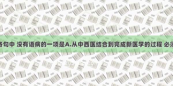 单选题下列各句中 没有语病的一项是A.从中西医结合到完成新医学的过程 必须是中医 西医