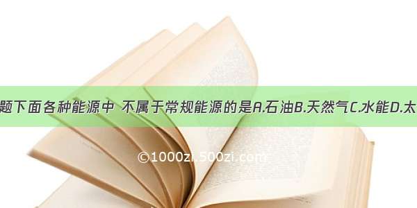 单选题下面各种能源中 不属于常规能源的是A.石油B.天然气C.水能D.太阳能