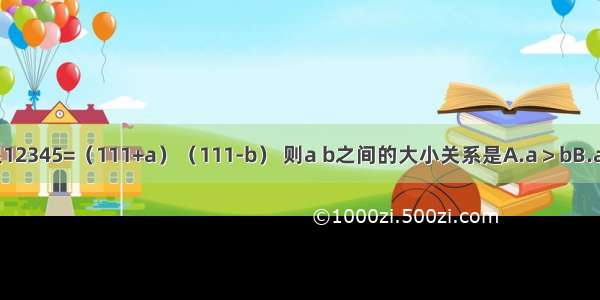 如果a b是正数 且满足12345=（111+a）（111-b） 则a b之间的大小关系是A.a＞bB.a=bC.a＜bD.不能确定