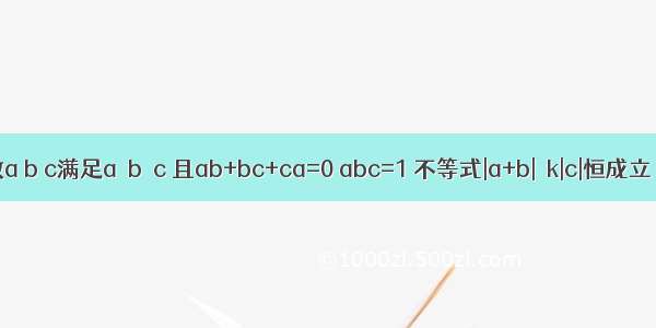 已知实数a b c满足a≤b≤c 且ab+bc+ca=0 abc=1 不等式|a+b|≥k|c|恒成立．则实数