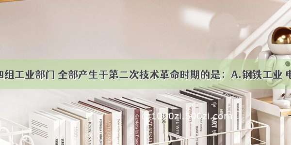 单选题下列四组工业部门 全部产生于第二次技术革命时期的是：A.钢铁工业 电力工业 汽车