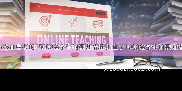 为了了解某市参加中考的15000名学生的视力情况 抽查了1000名学生的视力进行统计分析