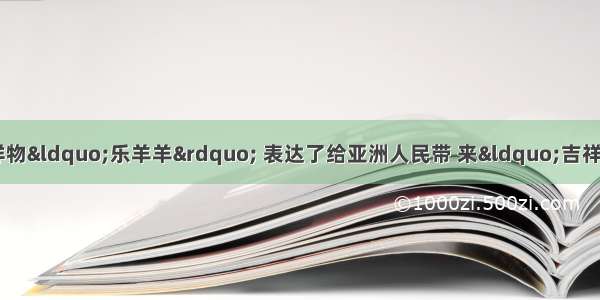 广州亚运会吉祥物“乐羊羊” 表达了给亚洲人民带 来“吉祥 和谐 幸福 圆满