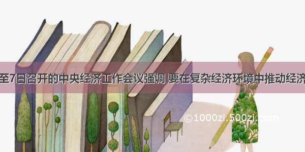 12月5日至7日召开的中央经济工作会议强调 要在复杂经济环境中推动经济社会又好