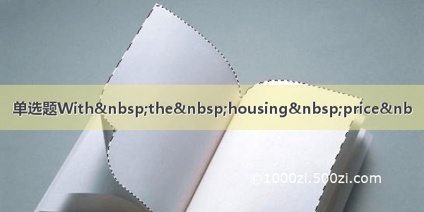 单选题With&nbsp;the&nbsp;housing&nbsp;price&nb