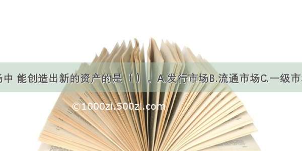 在公债市场中 能创造出新的资产的是（ ）。A.发行市场B.流通市场C.一级市场D.二级市