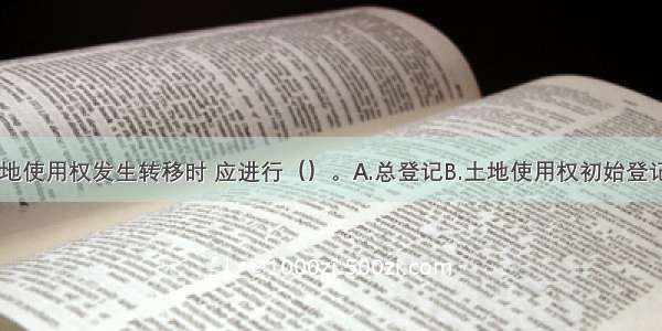 国有建设用地使用权发生转移时 应进行（）。A.总登记B.土地使用权初始登记C.国有建设