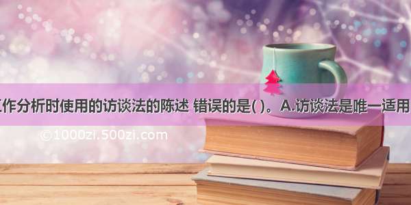 下列关于工作分析时使用的访谈法的陈述 错误的是( )。A.访谈法是唯一适用于各类工作