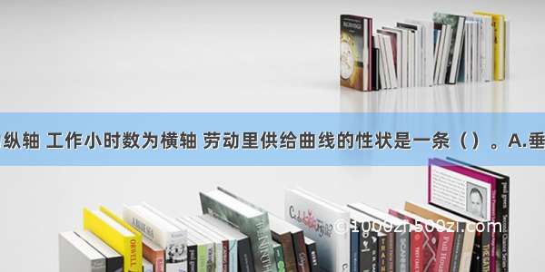 以工资率为纵轴 工作小时数为横轴 劳动里供给曲线的性状是一条（）。A.垂直于横轴的