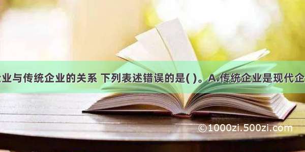 关于现代企业与传统企业的关系 下列表述错误的是( )。A.传统企业是现代企业的基础B.