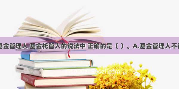 下列关于基金管理人 基金托管人的说法中 正确的是（ ）。A.基金管理人不得将基金财