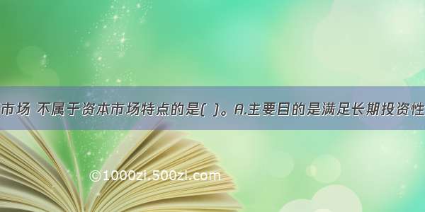 相对于货币市场 不属于资本市场特点的是( )。A.主要目的是满足长期投资性资本的供求