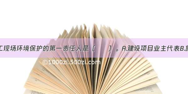 建设项目施工现场环境保护的第一责任人是（　　）。A.建设项目业主代表B.施工方项目经