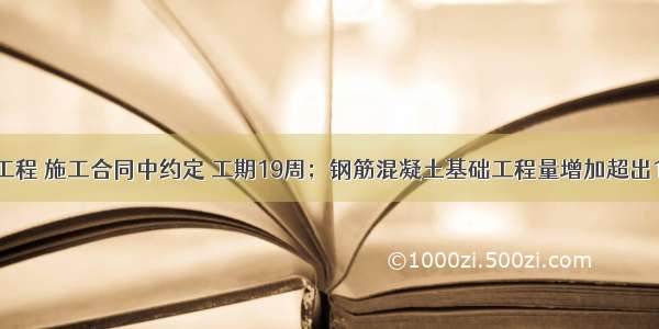 （四）某工程 施工合同中约定 工期19周；钢筋混凝土基础工程量增加超出15％时 结算