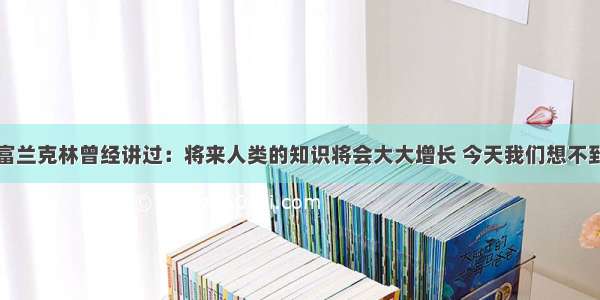 美国科学家富兰克林曾经讲过：将来人类的知识将会大大增长 今天我们想不到的新发明将