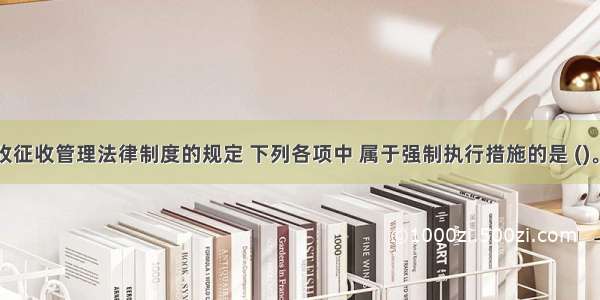 根据税收征收管理法律制度的规定 下列各项中 属于强制执行措施的是 (　　)。A.责令