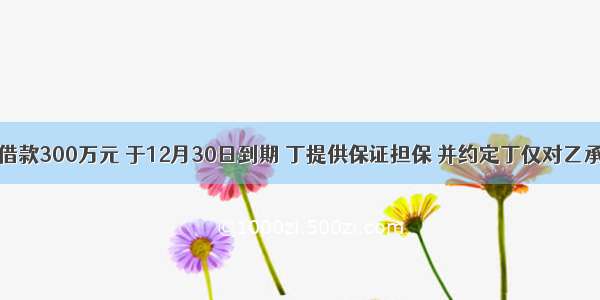 甲向乙借款300万元 于12月30日到期 丁提供保证担保 并约定丁仅对乙承担保证