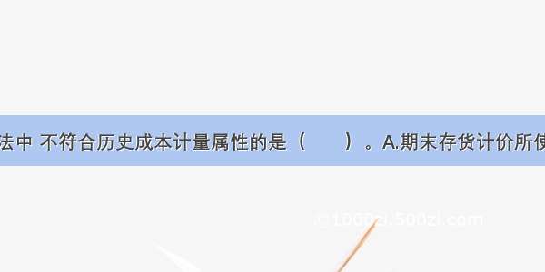 下列计价方法中 不符合历史成本计量属性的是（　　）。A.期末存货计价所使用的可变现