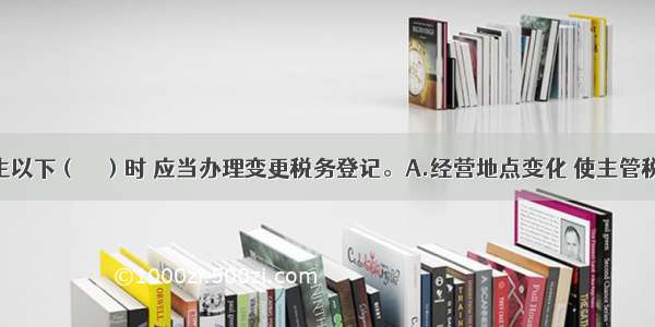 纳税人发生以下（　　）时 应当办理变更税务登记。A.经营地点变化 使主管税务机关发