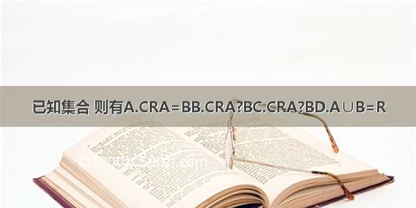 已知集合 则有A.CRA=BB.CRA?BC.CRA?BD.A∪B=R