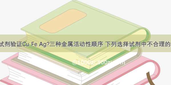 选择合理试剂验证Cu Fe Ag?三种金属活动性顺序 下列选择试剂中不合理的是A.Fe Ag