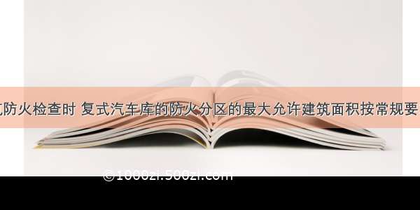 在民用建筑防火检查时 复式汽车库的防火分区的最大允许建筑面积按常规要求减少（　　