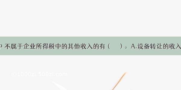 下列各项中 不属于企业所得税中的其他收入的有（　　）。A.设备转让的收入???B.逾期