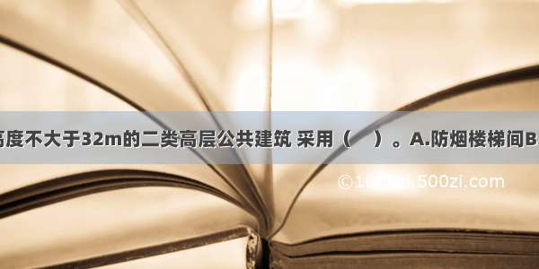 裙房和建筑高度不大于32m的二类高层公共建筑 采用（　）。A.防烟楼梯间B.封闭楼梯间C