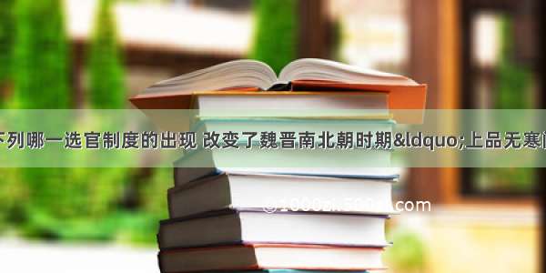 在中国古代 下列哪一选官制度的出现 改变了魏晋南北朝时期&ldquo;上品无寒门 下品无士族