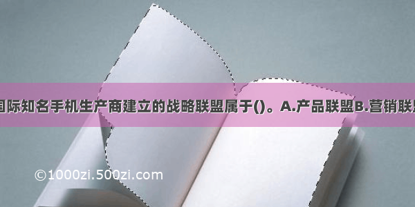 该企业与某国际知名手机生产商建立的战略联盟属于()。A.产品联盟B.营销联盟C.技术开发