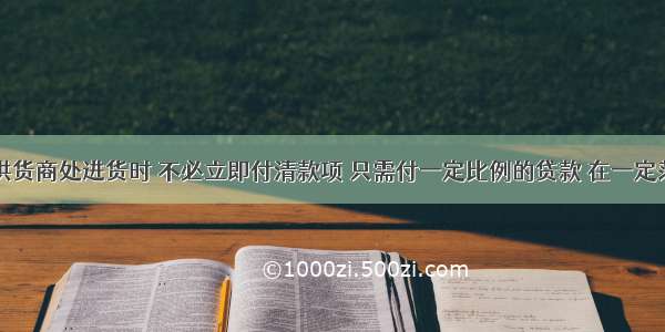 零售商从供货商处进货时 不必立即付清款项 只需付一定比例的贷款 在一定范围付尾款