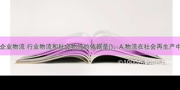 将物流分为企业物流 行业物流和社会物流的依据是()。A.物流在社会再生产中的作用不同