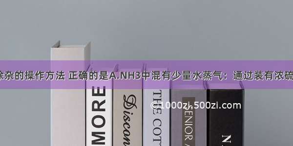 单选题下列除杂的操作方法 正确的是A.NH3中混有少量水蒸气：通过装有浓硫酸的洗气瓶B