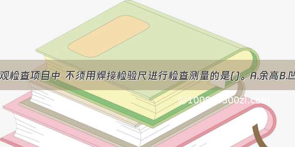 下列焊缝外观检查项目中 不须用焊接检验尺进行检查测量的是()。A.余高B.凹陷C.错口D.